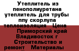 Утеплитель из пенополиуретана, утеплитель для трубы, ппу скорлупа, теплоизоляция › Цена ­ 145 - Приморский край, Владивосток г. Строительство и ремонт » Материалы   . Приморский край